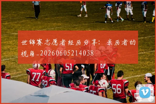 世锦赛志愿者经历分享：亲历者的视角_20260605214038