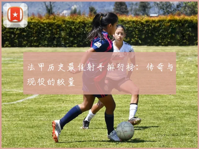 法甲历史最佳射手排行榜：传奇与现役的较量