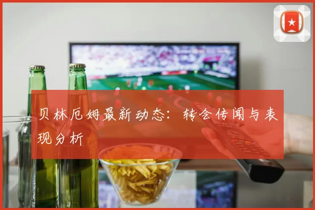 贝林厄姆最新动态:转会传闻与表现分析