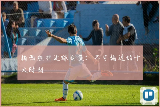 梅西经典进球合集：不可错过的十大时刻
