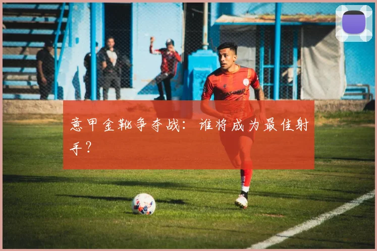 意甲金靴争夺战：谁将成为最佳射手？