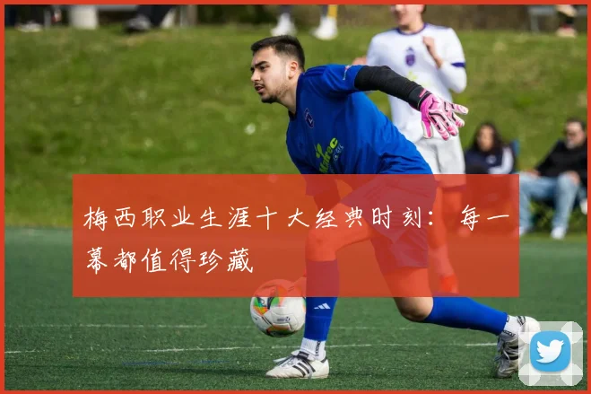 梅西职业生涯十大经典时刻：每一幕都值得珍藏