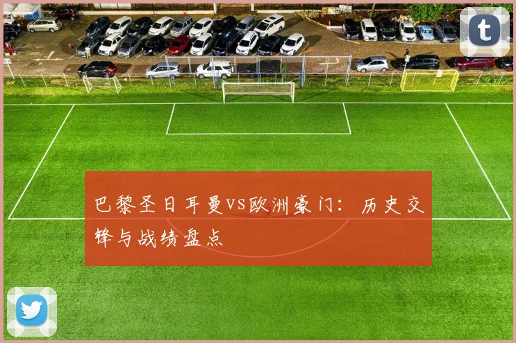 巴黎圣日耳曼vs欧洲豪门：历史交锋与战绩盘点