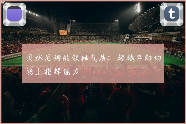 贝林厄姆的领袖气质：超越年龄的场上指挥能力