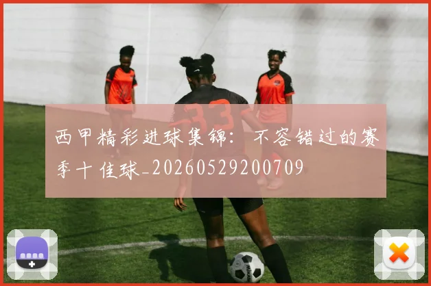 西甲精彩进球集锦:不容错过的赛季十佳球_20260529200709