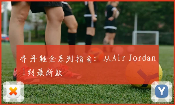 乔丹鞋全系列指南：从Air Jordan 1到最新款
