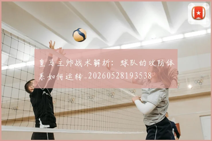 皇马主帅战术解析:球队的攻防体系如何运转_20260528193538