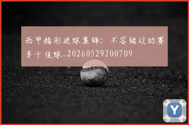 西甲精彩进球集锦:不容错过的赛季十佳球_20260529200709