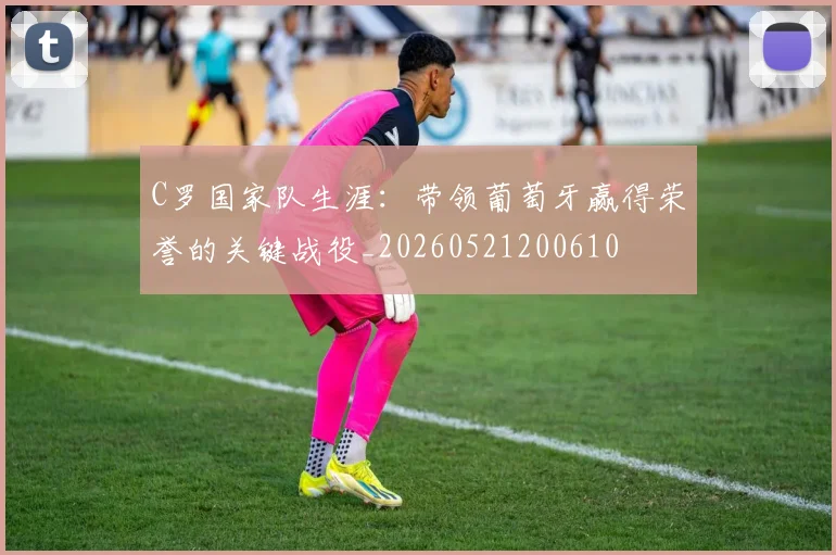 C罗国家队生涯：带领葡萄牙赢得荣誉的关键战役_20260521200610