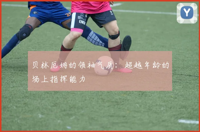 贝林厄姆的领袖气质：超越年龄的场上指挥能力